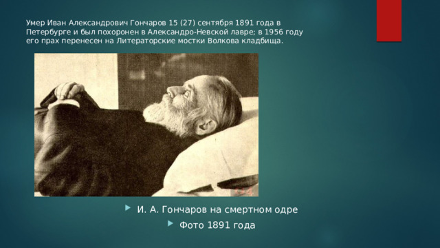 Умер Иван Александрович Гончаров 15 (27) сентября 1891 года в Петербурге и был похоронен в Александро-Невской лавре; в 1956 году его прах перенесен на Литераторские мостки Волкова кладбища. И. А. Гончаров на смертном одре Фото 1891 года 