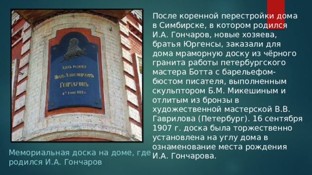 После коренной перестройки дома в Симбирске, в котором родился И.А. Гончаров, новые хозяева, братья Юргенсы, заказали для дома мраморную доску из чёрного гранита работы петербургского мастера Ботта с барельефом- бюстом писателя, выполненным скульптором Б.М. Микешиным и отлитым из бронзы в художественной мастерской В.В. Гаврилова (Петербург). 16 сентября 1907 г. доска была торжественно установлена на углу дома в ознаменование места рождения И.А. Гончарова. Мемориальная доска на доме, где родился И.А. Гончаров 