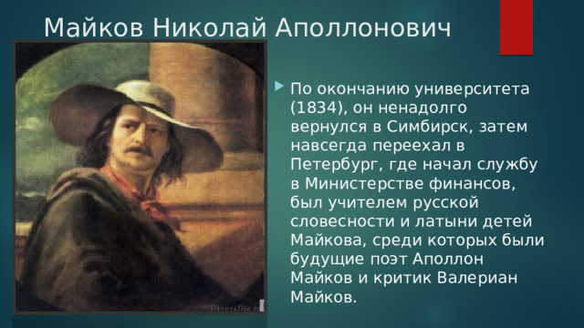 Майков Николай Аполлонович По окончанию университета (1834), он ненадолго вернулся в Симбирск, затем навсегда переехал в Петербург, где начал службу в Министерстве финансов, был учителем русской словесности и латыни детей Майкова, среди которых были будущие поэт Аполлон Майков и критик Валериан Майков. 