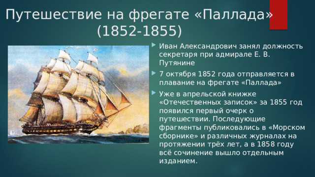 Путешествие на фрегате «Паллада» (1852-1855) Иван Александрович занял должность секретаря при адмирале Е. В. Путянине 7 октября 1852 года отправляется в плавание на фрегате «Паллада» Уже в апрельской книжке «Отечественных записок» за 1855 год появился первый очерк о путешествии. Последующие фрагменты публиковались в «Морском сборнике» и различных журналах на протяжении трёх лет, а в 1858 году всё сочинение вышло отдельным изданием. 