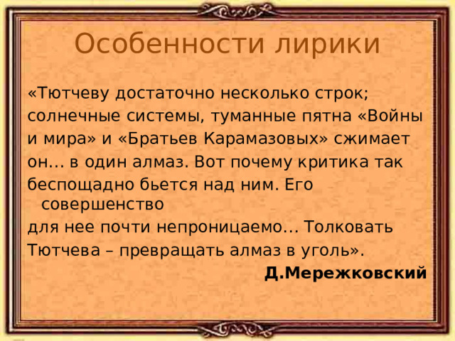Особенности лирики «Тютчеву достаточно несколько строк; солнечные системы, туманные пятна «Войны и мира» и «Братьев Карамазовых» сжимает он… в один алмаз. Вот почему критика так беспощадно бьется над ним. Его совершенство для нее почти непроницаемо… Толковать Тютчева – превращать алмаз в уголь». Д.Мережковский 