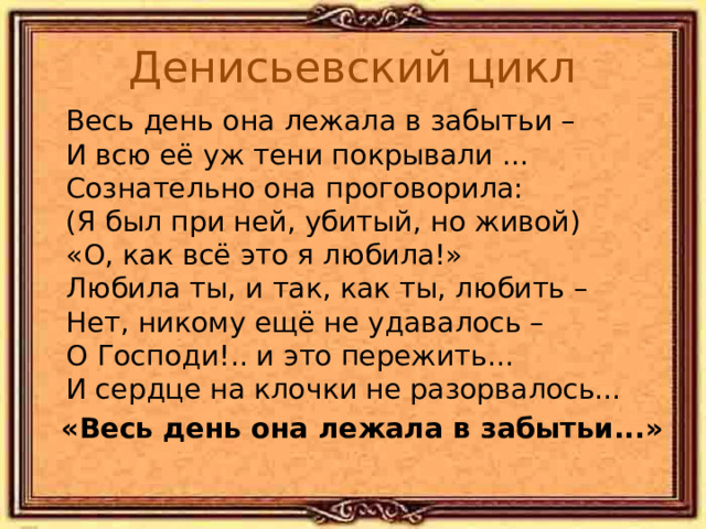 Денисьевский цикл  Весь день она лежала в забытьи –  И всю её уж тени покрывали …  Сознательно она проговорила:  (Я был при ней, убитый, но живой)  «О, как всё это я любила!»  Любила ты, и так, как ты, любить –  Нет, никому ещё не удавалось –  О Господи!.. и это пережить...  И сердце на клочки не разорвалось... «Весь день она лежала в забытьи...» 