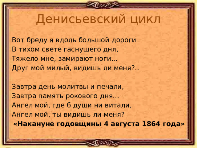 Денисьевский цикл Вот бреду я вдоль большой дороги В тихом свете гаснущего дня, Тяжело мне, замирают ноги... Друг мой милый, видишь ли меня?.. Завтра день молитвы и печали, Завтра память рокового дня... Ангел мой, где б души ни витали, Ангел мой, ты видишь ли меня? «Накануне годовщины 4 августа 1864 года» 