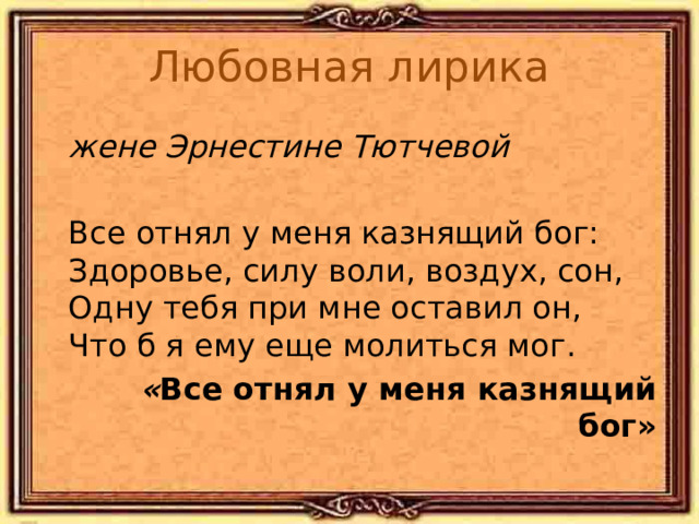 Любовная лирика  жене Эрнестине Тютчевой   Все отнял у меня казнящий бог:  Здоровье, силу воли, воздух, сон,  Одну тебя при мне оставил он,  Что б я ему еще молиться мог.  « Все отнял у меня казнящий бог» 