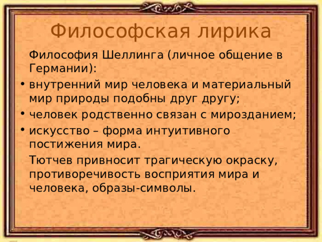 Философская лирика  Философия Шеллинга (личное общение в Германии): внутренний мир человека и материальный мир природы подобны друг другу; человек родственно связан с мирозданием; искусство – форма интуитивного постижения мира.  Тютчев привносит трагическую окраску, противоречивость восприятия мира и человека, образы-символы. 