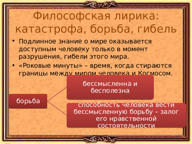Философская лирика: катастрофа, борьба, гибель Подлинное знание о мире оказывается доступным человеку только в момент разрушения, гибели этого мира. «Роковые минуты» – время, когда стираются границы между миром человека и Космосом. «Цицерон» 1830: Блажен, кто посетил сей мир В его минуты роковые! Его призвали всеблагие Как собеседника на пир.Он их высоких зрелищ зритель, Он в их совет допущен был – И заживо, как небожитель, Из чаши их бессмертье пил! «Два голоса» 1850 (борьба): Тревога и труд лишь для смертных сердец… Для них нет победы, для них есть конец. Мужайтесь, о други, боритесь прилежно, Хоть бой и неравен, борьба безнадежна. бессмысленна и бесполезна борьба способность человека вести бессмысленную борьбу – залог его нравственной состоятельности 