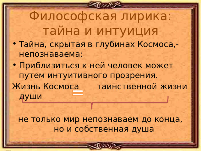 Философская лирика: тайна и интуиция Тайна, скрытая в глубинах Космоса,-непознаваема; Приблизиться к ней человек может путем интуитивного прозрения. Жизнь Космоса таинственной жизни души не только мир непознаваем до конца, но и собственная душа Лишь жить в себе самом умей – Есть целый мир в душе твоей! «Silentium!» 