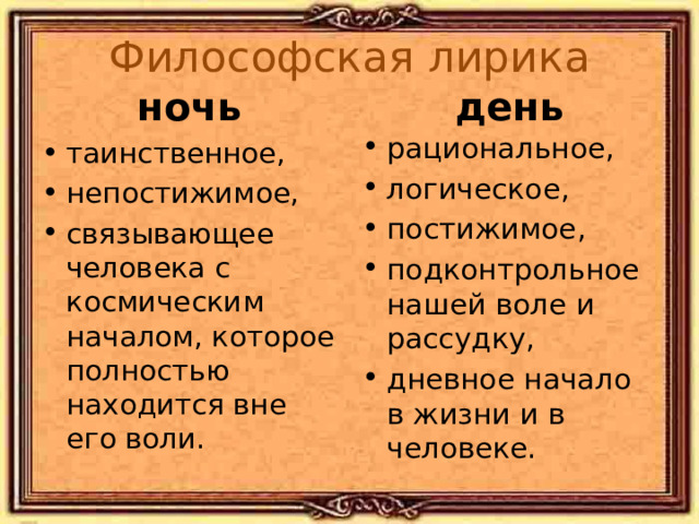 Философская лирика день ночь рациональное, логическое, постижимое, подконтрольное нашей воле и рассудку, дневное начало в жизни и в человеке. таинственное, непостижимое, связывающее человека с космическим началом, которое полностью находится вне его воли. Не противопоставление добра и зла! «О чем ты воешь, ветр ночной…» «Silentium!» «Летний вечер», «Видение», «Бессонница», «Еще шумел весенний день…» 