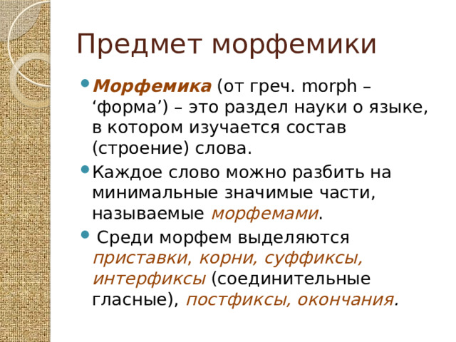 Предмет морфемики Морфемика (от греч. morph – ‘форма’) – это раздел науки о языке, в котором изучается состав (строение) слова. Каждое слово можно разбить на минимальные значимые части, называемые морфемами .  Среди морфем выделяются приставки , корни, суффиксы, интерфиксы  (соединительные гласные), постфиксы, окончания . 