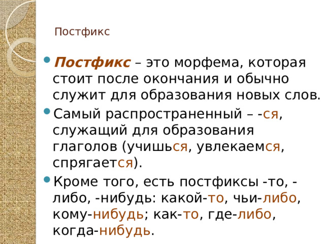  Постфикс   Постфикс – это морфема, которая стоит после окончания и обычно служит для образования новых слов. Самый распространенный – - ся , служащий для образования глаголов (учишь ся , увлекаем ся , спрягает ся ). Кроме того, есть постфиксы -то, -либо, -нибудь: какой- то , чьи- либо , кому- нибудь ; как- то , где- либо , когда- нибудь . 