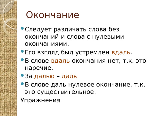 Окончание Следует различать слова без окончаний и слова с нулевыми окончаниями. Его взгляд был устремлен вдаль . В слове вдаль окончания нет, т.к. это наречие. За далью – даль В слове даль нулевое окончание, т.к. это существительное. Упражнения 
