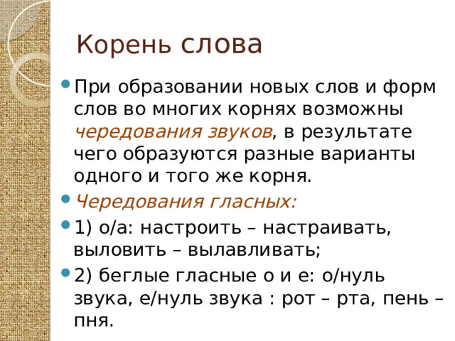 Корень слова При образовании новых слов и форм слов во многих корнях возможны чередования звуков , в результате чего образуются разные варианты одного и того же корня. Чередования гласных: 1) о/а: настроить – настраивать, выловить – вылавливать; 2) беглые гласные о и е: о/нуль звука, е/нуль звука : рот – рта, пень – пня. 