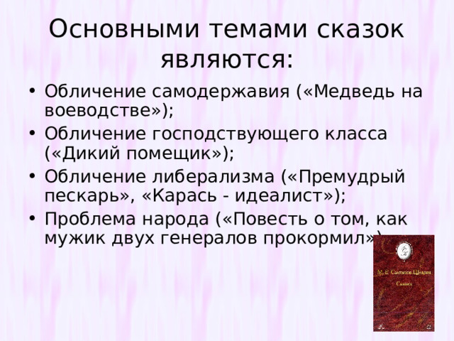 Основными темами сказок являются: Обличение самодержавия («Медведь на воеводстве»); Обличение господствующего класса («Дикий помещик»); Обличение либерализма («Премудрый пескарь», «Карась - идеалист»); Проблема народа («Повесть о том, как мужик двух генералов прокормил») 