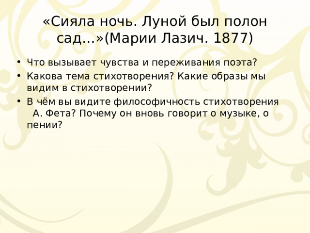 «Сияла ночь. Луной был полон сад…»(Марии Лазич. 1877) Что вызывает чувства и переживания поэта? Какова тема стихотворения? Какие образы мы видим в стихотворении? В чём вы видите философичность стихотворения А. Фета? Почему он вновь говорит о музыке, о пении? 