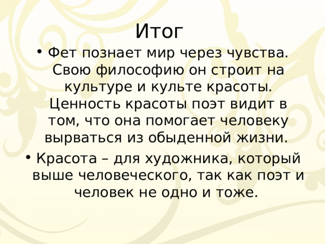Итог Фет познает мир через чувства. Свою философию он строит на культуре и культе красоты. Ценность красоты поэт видит в том, что она помогает человеку вырваться из обыденной жизни. Красота – для художника, который выше человеческого, так как поэт и человек не одно и тоже. 