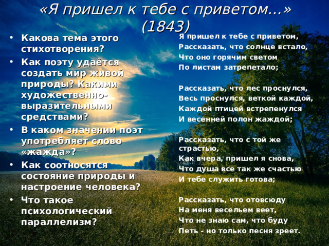           «Я пришел к тебе с приветом…» (1843)            Какова тема этого стихотворения? Как поэту удаётся создать мир живой природы? Какими художественно-выразительными средствами? В каком значении поэт употребляет слово «жажда»? Как соотносятся состояние природы и настроение человека? Что такое психологический параллелизм? Я пришел к тебе с приветом, Рассказать, что солнце встало, Что оно горячим светом По листам затрепетало;  Рассказать, что лес проснулся, Весь проснулся, веткой каждой, Каждой птицей встрепенулся И весенней полон жаждой;  Рассказать, что с той же страстью, Как вчера, пришел я снова, Что душа все так же счастью И тебе служить готова;  Рассказать, что отовсюду На меня весельем веет, Что не знаю сам, что буду Петь - но только песня зреет.  