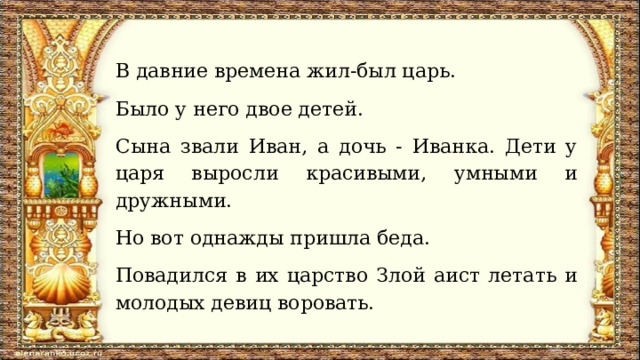 В давние времена жил-был царь. Было у него двое детей. Сына звали Иван, а дочь - Иванка. Дети у царя выросли красивыми, умными и дружными. Но вот однажды пришла беда. Повадился в их царство Злой аист летать и молодых девиц воровать. 