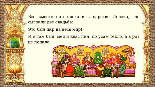 Все вместе они поехали в царство Лелека, где сыграли две свадьбы. Это был пир на весь мир! И я там был, мед и квас пил, по усам текло, а в рот не попало. 
