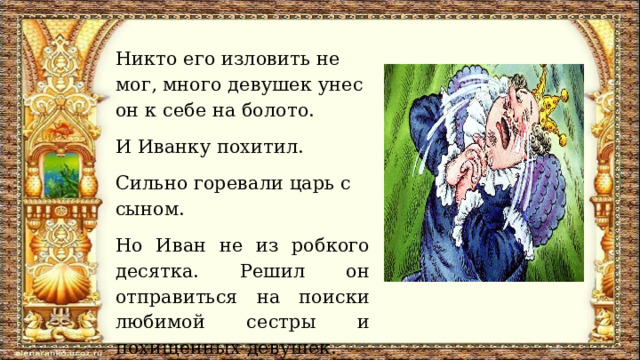 Никто его изловить не мог, много девушек унес он к себе на болото. И Иванку похитил. Сильно горевали царь с сыном. Но Иван не из робкого десятка. Решил он отправиться на поиски любимой сестры и похищенных девушек.  
