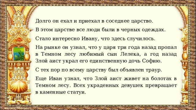 Долго он ехал и приехал в соседнее царство. В этом царстве все люди были в черных одеждах. Стало интересно Ивану, что здесь случилось. На рынке он узнал, что у царя три года назад пропал в Темном лесу любимый сын Лелека, а год назад Злой аист украл его единственную дочь Софию. С тех пор по всему царству был объявлен траур. Еще Иван узнал, что Злой аист живет на болотах в Темном лесу. Всех украденных девушек превращает в каменные статуи. 
