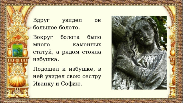 Вдруг увидел он большое болото. Вокруг болота было много каменных статуй, а рядом стояла избушка. Подошел к избушке, в ней увидел свою сестру Иванку и Софию. 