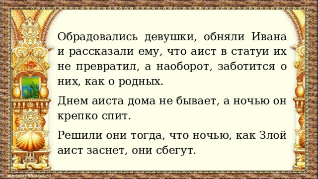 Обрадовались девушки, обняли Ивана и рассказали ему, что аист в статуи их не превратил, а наоборот, заботится о них, как о родных. Днем аиста дома не бывает, а ночью он крепко спит. Решили они тогда, что ночью, как Злой аист заснет, они сбегут. 