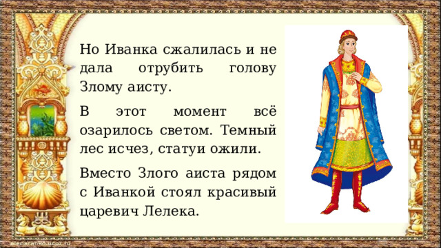 Но Иванка сжалилась и не дала отрубить голову Злому аисту. В этот момент всё озарилось светом. Темный лес исчез, статуи ожили. Вместо Злого аиста рядом с Иванкой стоял красивый царевич Лелека. 