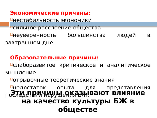 Экономические причины: нестабильность экономики сильное расслоение общества неуверенность большинства людей в завтрашнем дне. Образовательные причины: слаборазвитое критическое и аналитическое мышление отрывочные теоретические знания недостаток опыта для представления последствий нарушения БЖ. Эти причины оказывают влияние на качество культуры БЖ в обществе 