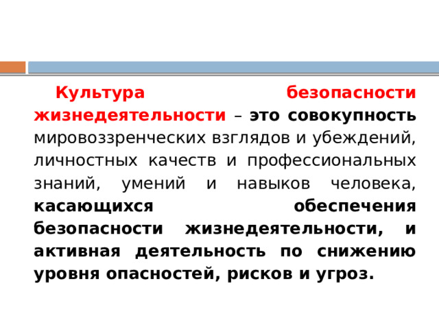 Культура безопасности жизнедеятельности – это совокупность мировоззренческих взглядов и убеждений, личностных качеств и профессиональных знаний, умений и навыков человека, касающихся обеспечения безопасности жизнедеятельности, и активная деятельность по снижению уровня опасностей, рисков и угроз. 