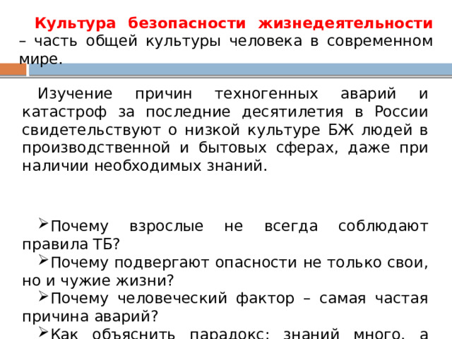 Культура безопасности жизнедеятельности – часть общей культуры человека в современном мире. Изучение причин техногенных аварий и катастроф за последние десятилетия в России свидетельствуют о низкой культуре БЖ людей в производственной и бытовых сферах, даже при наличии необходимых знаний. Почему взрослые не всегда соблюдают правила ТБ? Почему подвергают опасности не только свои, но и чужие жизни? Почему человеческий фактор – самая частая причина аварий? Как объяснить парадокс: знаний много, а культуры мало? 