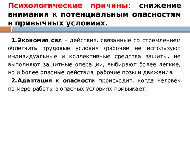 Психологические причины: снижение внимания к потенциальным опасностям в привычных условиях. Экономия сил – действия, связанные со стремлением облегчить трудовые условия (рабочие не используют индивидуальные и коллективные средства защиты, не выполняют защитные операции, выбирают более легкие, но и более опасные действия, рабочие позы и движения. Адаптация к опасности происходит, когда человек по мере работы в опасных условиях привыкает. 
