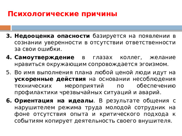 Психологические причины Недооценка опасности базируется на появлении в сознании уверенности в отсутствии ответственности за свои ошибки. Самоутверждение в глазах коллег, желание нравиться окружающим сопровождается эгоизмом. Во имя выполнения плана любой ценой люди идут на ускоренные действия на основании несоблюдения технических мероприятий по обеспечению профилактики чрезвычайных ситуаций и аварий. Ориентация на идеалы . В результате общения с нарушителем режима труда молодой сотрудник на фоне отсутствия опыта и критического подхода к событиям копирует деятельность своего внушителя. 