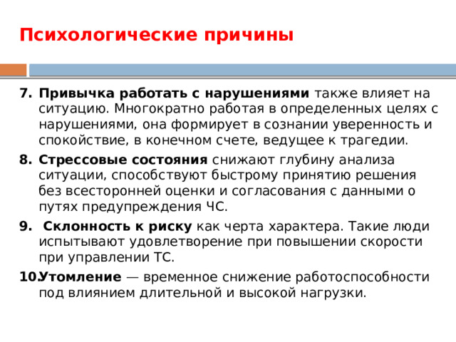 Психологические причины Привычка работать с нарушениями также влияет на ситуацию. Многократно работая в определенных целях с нарушениями, она формирует в сознании уверенность и спокойствие, в конечном счете, ведущее к трагедии. Стрессовые состояния снижают глубину анализа ситуации, способствуют быстрому принятию решения без всесторонней оценки и согласования с данными о путях предупреждения ЧС.   Склонность к риску как черта характера. Такие люди испытывают удовлетворение при повышении скорости при управлении ТС. Утомление — временное снижение работоспособности под влиянием длительной и высокой нагрузки. 