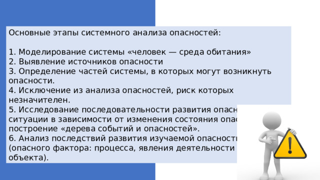 Основные этапы системного анализа опасностей:  1. Моделирование системы «человек — среда обитания»  2. Выявление источников опасности  3. Определение частей системы, в которых могут возникнуть опасности.  4. Исключение из анализа опасностей, риск которых незначителен.  5. Исследование последовательности развития опасной ситуации в зависимости от изменения состояния опасности: построение «дерева событий и опасностей».  6. Анализ последствий развития изучаемой опасности (опасного фактора: процесса, явления деятельности объекта). 
