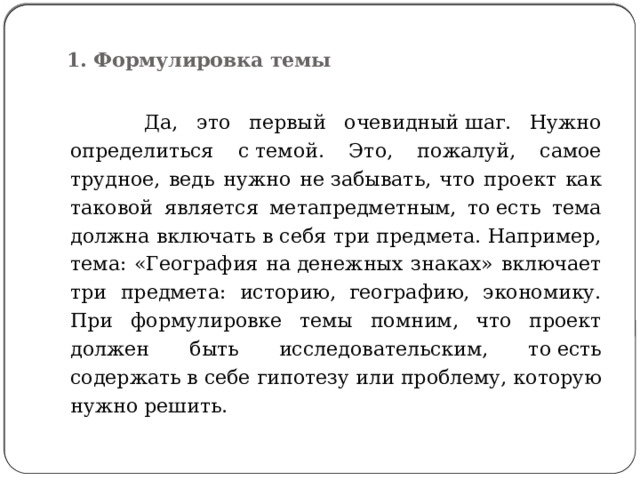  1. Формулировка темы    Да, это первый очевидный шаг. Нужно определиться с темой. Это, пожалуй, самое трудное, ведь нужно не забывать, что проект как таковой является метапредметным, то есть тема должна включать в себя три предмета. Например, тема: «География на денежных знаках» включает три предмета: историю, географию, экономику. При формулировке темы помним, что проект должен быть исследовательским, то есть содержать в себе гипотезу или проблему, которую нужно решить. 
