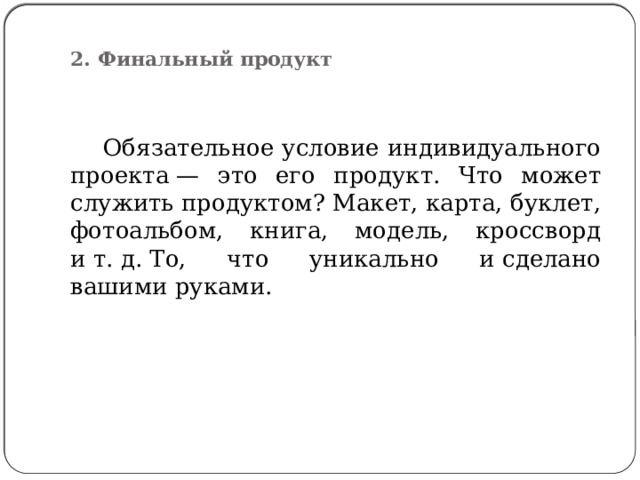  2. Финальный продукт    Обязательное условие индивидуального проекта — это его продукт. Что может служить продуктом? Макет, карта, буклет, фотоальбом, книга, модель, кроссворд и т. д. То, что уникально и сделано вашими руками. 