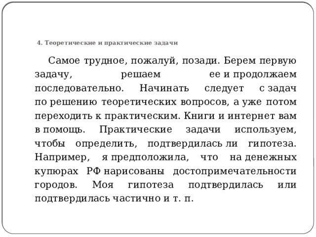      4. Теоретические и практические задачи  Самое трудное, пожалуй, позади. Берем первую задачу, решаем ее и продолжаем последовательно. Начинать следует с задач по решению теоретических вопросов, а уже потом переходить к практическим. Книги и интернет вам в помощь. Практические задачи используем, чтобы определить, подтвердилась ли гипотеза. Например, я предположила, что на денежных купюрах РФ нарисованы достопримечательности городов. Моя гипотеза подтвердилась или подтвердилась частично и т. п. 