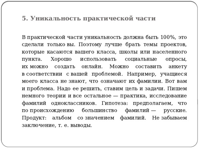  5. Уникальность практической части   В практической части уникальность должна быть 100%, это сделали только вы. Поэтому лучше брать темы проектов, которые касаются вашего класса, школы или населенного пункта. Хорошо использовать социальные опросы, их можно создать онлайн. Можно составить анкету в соответствии с вашей проблемой. Например, учащиеся моего класса не знают, что означают их фамилии. Вот вам и проблема. Надо ее решить, ставим цель и задачи. Пишем немного теории и все остальное — практика, исследование фамилий одноклассников. Гипотеза: предполагаем, что по происхождению большинство фамилий — русские. Продукт: альбом со значением фамилий. Не забываем заключение, т. е. выводы. 