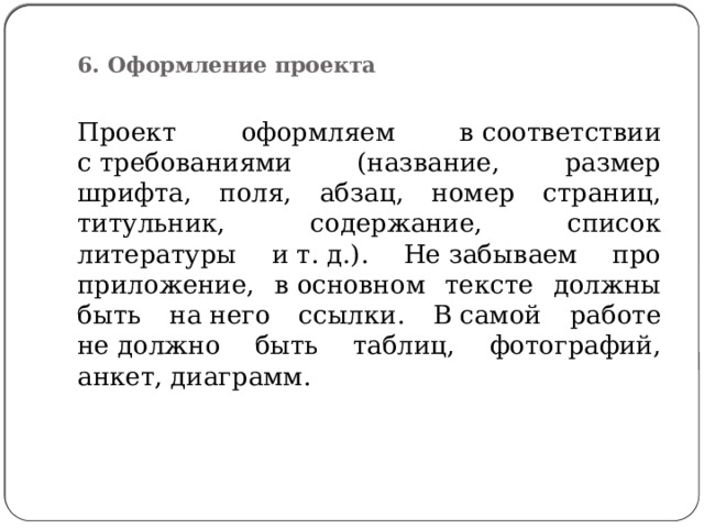  6. Оформление проекта   Проект оформляем в соответствии с требованиями (название, размер шрифта, поля, абзац, номер страниц, титульник, содержание, список литературы и т. д.). Не забываем про приложение, в основном тексте должны быть на него ссылки. В самой работе не должно быть таблиц, фотографий, анкет, диаграмм. 