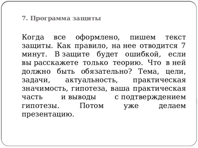  7. Программа защиты   Когда все оформлено, пишем текст защиты. Как правило, на нее отводится 7 минут. В защите будет ошибкой, если вы расскажете только теорию. Что в ней должно быть обязательно? Тема, цели, задачи, актуальность, практическая значимость, гипотеза, ваша практическая часть и выводы с подтверждением гипотезы. Потом уже делаем презентацию. 
