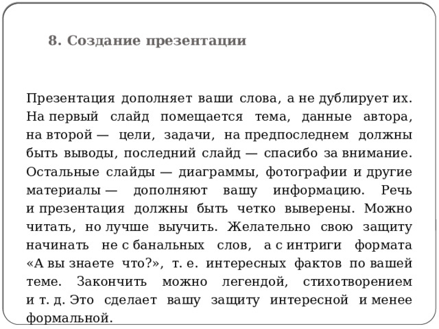 8. Создание презентации   Презентация дополняет ваши слова, а не дублирует их. На первый слайд помещается тема, данные автора, на второй — цели, задачи, на предпоследнем должны быть выводы, последний слайд — спасибо за внимание. Остальные слайды — диаграммы, фотографии и другие материалы — дополняют вашу информацию. Речь и презентация должны быть четко выверены. Можно читать, но лучше выучить. Желательно свою защиту начинать не с банальных слов, а с интриги формата «А вы знаете что?», т. е. интересных фактов по вашей теме. Закончить можно легендой, стихотворением и т. д. Это сделает вашу защиту интересной и менее формальной. 