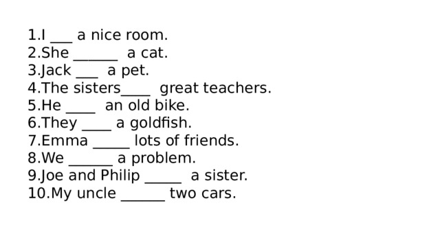 I ___ a nice room. She ______  a cat. Jack ___  a pet. The sisters____  great teachers. He ____  an old bike. They ____ a goldfish. Emma _____ lots of friends. We ______ a problem. Joe and Philip _____  a sister. My uncle ______ two cars. 