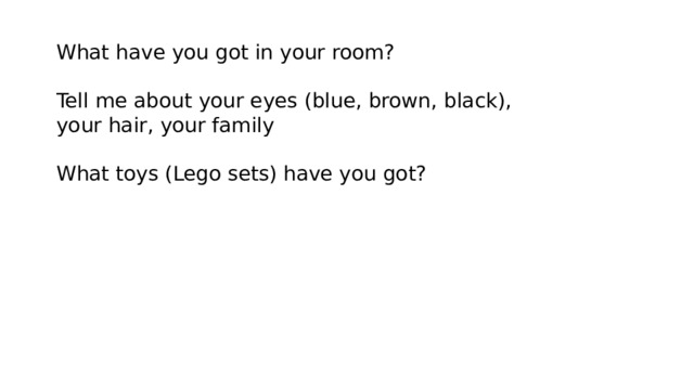 What have you got in your room? Tell me about your eyes (blue, brown, black), your hair, your family What toys (Lego sets) have you got? 