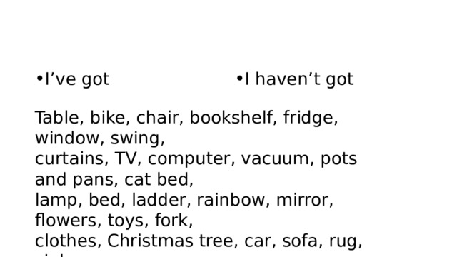 I’ve got I haven’t got Table, bike, chair, bookshelf, fridge, window, swing, curtains, TV, computer, vacuum, pots and pans, cat bed, lamp, bed, ladder, rainbow, mirror, flowers, toys, fork, clothes, Christmas tree, car, sofa, rug, sink 