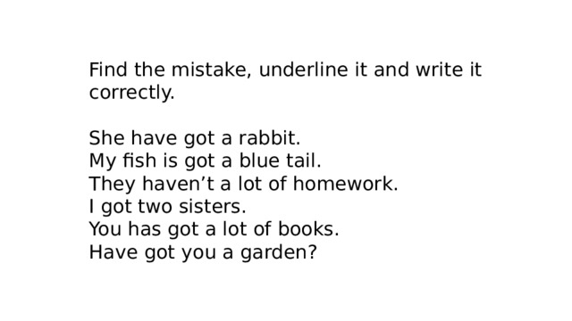 Find the mistake, underline it and write it correctly. She have got a rabbit. My fish is got a blue tail. They haven’t a lot of homework. I got two sisters. You has got a lot of books. Have got you a garden? 