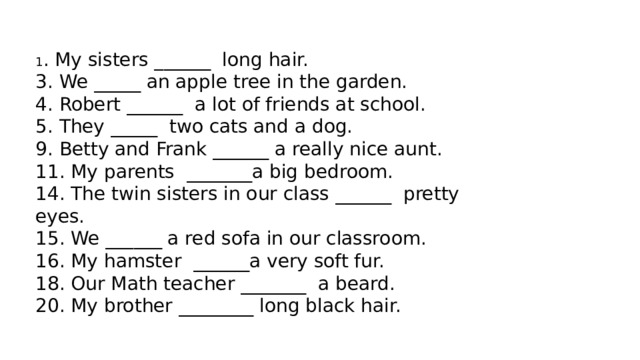 1 . My sisters ______  long hair.  3. We _____ an apple tree in the garden.  4. Robert ______  a lot of friends at school.  5. They _____  two cats and a dog.  9. Betty and Frank ______ a really nice aunt.  11. My parents  _______a big bedroom.  14. The twin sisters in our class ______  pretty eyes.  15. We ______ a red sofa in our classroom.  16. My hamster  ______a very soft fur.  18. Our Math teacher _______  a beard.  20. My brother ________ long black hair. 