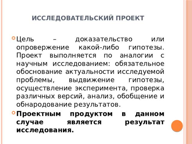  Исследовательский проект   Цель – доказательство или опровержение какой-либо гипотезы. Проект выполняется по аналогии с научным исследованием: обязательное обоснование актуальности исследуемой проблемы, выдвижение гипотезы, осуществление эксперимента, проверка различных версий, анализ, обобщение и обнародование результатов. Проектным продуктом в данном случае является результат исследования. 