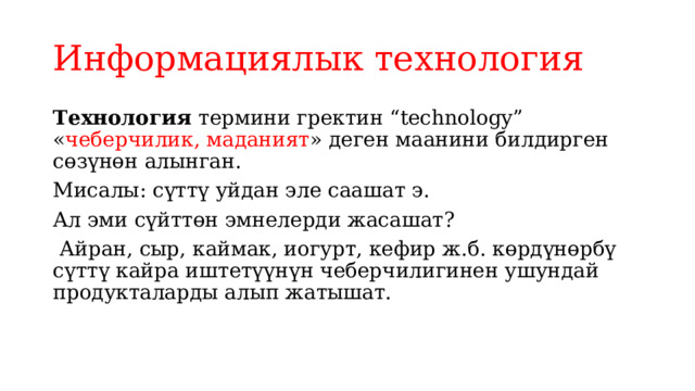 Информациялык технология Технология термини гректин “technology” « чеберчилик, маданият » деген маанини билдирген сөзүнөн алынган. Мисалы: сүттү уйдан эле саашат э. Ал эми сүйттөн эмнелерди жасашат?  Айран, сыр, каймак, иогурт, кефир ж.б. көрдүнөрбү сүттү кайра иштетүүнүн чеберчилигинен ушундай продукталарды алып жатышат. 