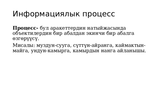 Информациялык процесс Процесс- бул аракеттердин натыйжасында объектилердин бир абалдан экинчи бир абалга өзгөрүүсү. Мисалы: муздун-сууга, сүттүн-айранга, каймактын-майга, ундун-камырга, камырдын нанга айланышы. 