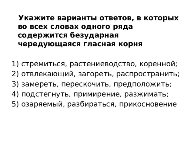  Укажите варианты ответов, в которых во всех словах одного ряда содержится безударная чередующаяся гласная корня 1) стремиться, растениеводство, коренной; 2) отвлекающий, загореть, распространить; 3) замереть, перескочить, предположить; 4) подстегнуть, примирение, разжимать; 5) озаряемый, разбираться, прикосновение 